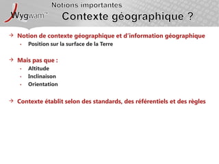 Notions importantesContexte géographique ?Notion de contexte géographique et d’information géographiquePosition sur la surface de la TerreMais pas que : AltitudeInclinaisonOrientationContexte établit selon des standards, des référentiels et des règles