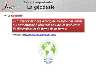 Notions importantesLa géodésieLa Géodésie«La science destinée à l’origine au tracé des cartes qui s’est attaché à résoudre ensuite les problèmes de dimensions et de forme de la Terre »Wikipedia : http://fr.wikipedia.org/wiki/Géodésie