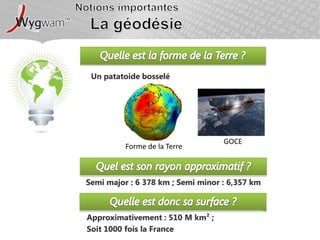Notions importantesLa géodésieQuelle est la forme de la Terre ?Un patatoide bosseléGOCEForme de la TerreQuel est son rayon approximatif ?Semi major : 6 378 km ; Semi minor : 6,357 kmQuelle est donc sa surface ?Approximativement : 510 M km² ; Soit 1000 fois la France 