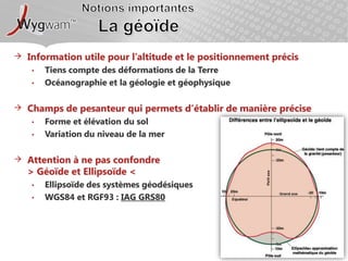 Notions importantesLa géoïdeInformation utile pour l’altitude et le positionnement précisTiens compte des déformations de la TerreOcéanographie et la géologie et géophysiqueChamps de pesanteur qui permets d’établir de manière préciseForme et élévation du solVariation du niveau de la merAttention à ne pas confondre > Géoïde et Ellipsoïde <Ellipsoïde des systèmes géodésiques WGS84 et RGF93 : IAG GRS80