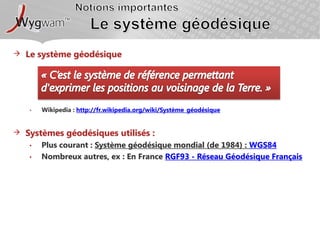Notions importantesLe système géodésiqueLe système géodésique« C’est le système de référence permettant d'exprimer les positions au voisinage de la Terre. »Wikipedia : http://fr.wikipedia.org/wiki/Système_géodésiqueSystèmes géodésiques utilisés :Plus courant : Système géodésique mondial (de 1984) : WGS84Nombreux autres, ex : En France RGF93 - Réseau Géodésique Français