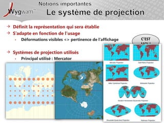 Notions importantesLe système de projectionDéfinit la représentation qui sera établieS’adapte en fonction de l’usageDéformations visibles <> pertinence de l’affichageSystèmes de projection utilisésPrincipal utilisé : MercatorC’est moi !