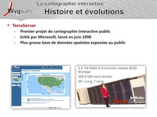 La cartographie interactiveHistoire et évolutionsTerraServerPremier projet de cartographie interactive publicInitié par Microsoft, lancé en juin 1998Plus grosse base de données spatiales exposées au public