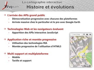 La cartographie interactiveHistoire et évolutionsL’arrivée des APIs grand publicDémocratisation progressive avec chacune des plateformesArrivée massive chez le particulier et le pro avec Google EarthTechnologies Web et les navigateurs évoluent Apparition des APIs interactive JavaScriptApplication riche et montée progressiveUtilisation des technologies RIAMontée progressive de l’utilisation d’HTML5Multi support et multiplateformeMobileTactile et support