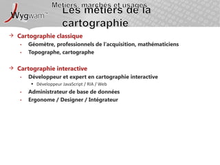 Métiers, marchés et usagesLes métiers de la cartographieCartographie classiqueGéomètre, professionnels de l’acquisition, mathématiciensTopographe, cartographeCartographie interactiveDéveloppeur et expert en cartographie interactiveDéveloppeur JavaScript / RIA / WebAdministrateur de base de donnéesErgonome / Designer / Intégrateur