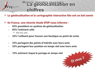 Métiers, marchés et usagesLa géolocalisation en chiffresLa géolocalisation et la cartographie interactive liée ont un bel avenirEn France, une récente étude IFOP nous informe :65% possèdent un système de géolocalisation82% l’estiment utile34% très utile32% l’utilisent pour trouver une boutique ou point de vente35% partagent des points d’intérêts avec leurs amis32% partagent leur position en temps réel avec leurs amis72% estiment risqué le partage en temps réelEt vous ?