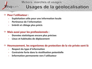 Métiers, marchés et usagesUsages de la géolocalisationPour l’utilisateur : Exploitation utile pour une information localePertinence de l’informationIntérêt et ciblage plus précisMais aussi pour les professionnels :Données statistiques encore plus précisesLieux et habitudes de déplacementHeureusement, les organismes de protection de la vie privée sont làRespect du type d’informationContrainte forte dans la réutilisation potentielleInformation permanente vers l’utilisateur