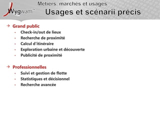 Métiers, marchés et usagesUsages et scénarii précisGrand publicCheck-in/out de lieuxRecherche de proximitéCalcul d’itinéraireExploration urbaine et découvertePublicité de proximitéProfessionnellesSuivi et gestion de flotteStatistiques et décisionnelRecherche avancée