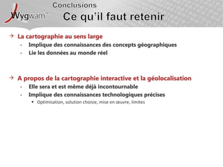 ConclusionsCe qu’il faut retenirLa cartographie au sens largeImplique des connaissances des concepts géographiquesLie les données au monde réelA propos de la cartographie interactive et la géolocalisationElle sera et est même déjà incontournableImplique des connaissances technologiques précisesOptimisation, solution choisie, mise en œuvre, limites