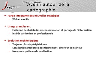 ConclusionsAvenir autour de la cartographiePartie intégrante des nouvelles stratégiesWeb et mobileUsage grandissantEvolution des habitudes de consommation et partage de l’informationIntérêt particuliers et professionnelsEvolution technologiqueToujours plus de périphériquesLocalisation améliorée : positionnement  extérieur et intérieurNouveaux systèmes de localisation