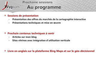 Prochaine sessionsAu programmeSessions de présentationPrésentation des offres du marchés de la cartographie interactivePrésentations techniques et mise en œuvre Prochain contenus techniques à venirArticles sur mon blogSites vitrines avec intégration d’utilisation verticaleLivre en anglais sur la plateforme Bing Maps et sur le géo-décisionnel