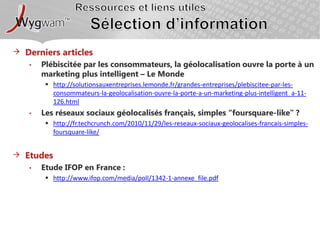 Ressources et liens utilesSélection d’information Derniers articlesPlébiscitée par les consommateurs, la géolocalisation ouvre la porte à un marketing plus intelligent – Le Mondehttp://solutionsauxentreprises.lemonde.fr/grandes-entreprises/plebiscitee-par-les-consommateurs-la-geolocalisation-ouvre-la-porte-a-un-marketing-plus-intelligent_a-11-126.htmlLes réseaux sociaux géolocalisés français, simples “foursquare-like” ?http://fr.techcrunch.com/2010/11/29/les-reseaux-sociaux-geolocalises-francais-simples-foursquare-like/EtudesEtude IFOP en France : http://www.ifop.com/media/poll/1342-1-annexe_file.pdf