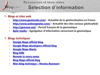 Ressources et liens utilesSélection d’information Blogs et sites webhttp://www.geoinweb.com/ - Actualité de la géolocalisation en Francehttp://www.welovegeoloc.com/ - Actualité des sites sociaux géolocaliséshttp://georezo.net/ - Portail français de la géomatiqueBaliz-media – Agrégateur d’information concernant la géomatiqueBlogs techniquesGoogle Maps official blogGoogle Maps developers official blogGoogle Maps ManiaBlog ESRIRemote in everysenseBing Maps official blogMon blog technique – Nicolas Boonaert
