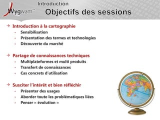 IntroductionObjectifs des sessionsIntroduction à la cartographieSensibilisationPrésentation des termes et technologiesDécouverte du marchéPartage de connaissances techniquesMultiplateformes et multi produitsTransfert de connaissancesCas concrets d’utilisationSusciter l’intérêt et bien réfléchirPrésenter des usagesAborder toute les problématiques liéesPenser « évolution »