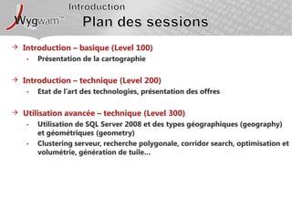 IntroductionPlan des sessionsIntroduction – basique (Level 100)Présentation de la cartographieIntroduction – technique (Level 200)Etat de l’art des technologies, présentation des offresUtilisation avancée – technique (Level 300)Utilisation de SQL Server 2008 et des types géographiques (geography) et géométriques (geometry)Clustering serveur, recherche polygonale, corridor search, optimisation et volumétrie, génération de tuile…