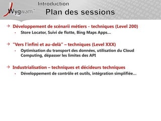 IntroductionPlan des sessionsDéveloppement de scénarii métiers - techniques (Level 200)Store Locator, Suivi de flotte, Bing Maps Apps…“Vers l’infini et au-delà” – techniques (Level XXX)Optimisation du transport des données, utilisation du Cloud Computing, dépasser les limites des APIIndustrialisation – techniques et décideurs techniquesDéveloppement de contrôle et outils, intégration simplifiée…