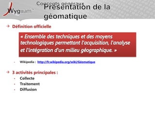 Concepts générauxPrésentation de la géomatiqueDéfinition officielle« Ensemble des techniques et des moyens technologiques permettant l'acquisition, l'analyse et l'intégration d'un milieu géographique. »Wikipedia :  http://fr.wikipedia.org/wiki/Géomatique3 activités principales : CollecteTraitementDiffusion
