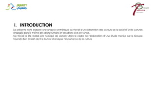 I. INTRODUCTION
La présente note élabore une analyse synthétique du travail d’un échantillon des acteurs de la société civile culturels
engagés dans le thème des droits humains et des droits civils en Tunisie.
Ce travail a été réalisé par l’équipe de Jamaity dans le cadre de l’élaboration d’une étude menée par le Groupe
Tawhida Ben Cheikh dont le but est d’analyser l’importance de la culture
 