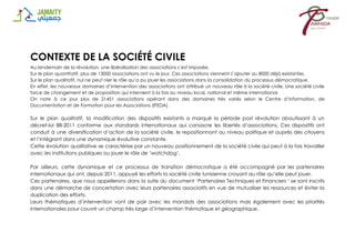 CONTEXTE DE LA SOCIÉTÉ CIVILE
Au lendemain de la révolution, une libéralisation des associations s’est imposée.
Sur le plan quantitatif, plus de 13000 associations ont vu le jour. Ces associations viennent s’ajouter au 8000 déjà existantes.
Sur le plan qualitatif, nul ne peut nier le rôle qu’a pu jouer les associations dans la consolidation du processus démocratique.
En effet, les nouveaux domaines d’intervention des associations ont attribué un nouveau rôle à la société civile. Une société civile
force de changement et de proposition qui intervient à la fois au niveau local, national et même international.
On note à ce jour plus de 21451 associations opérant dans des domaines très variés selon le Centre d’Information, de
Documentation et de Formation pour les Associations (IFEDA).
Sur le plan qualitatif, la modification des dispositifs existants a marqué la période post révolution aboutissant à un
décret-loi 88-2011 conforme aux standards internationaux qui consacre les libertés d’associations. Ces dispositifs ont
conduit à une diversification d’action de la société civile, le repositionnant au niveau politique et auprès des citoyens
et l’intégrant dans une dynamique évolutive constante.
Cette évolution qualitative se caractérise par un nouveau positionnement de la société civile qui peut à la fois travailler
avec les institutions publiques ou jouer le rôle de ‘watchdog’.
Par ailleurs, cette dynamique et ce processus de transition démocratique a été accompagné par les partenaires
internationaux qui ont, depuis 2011, appuyé les efforts la société civile tunisienne croyant au rôle qu’elle peut jouer.
Ces partenaires, que nous appellerons dans la suite du document ‘Partenaires Techniques et Financiers ‘ se sont inscrits
dans une démarche de concertation avec leurs partenaires associatifs en vue de mutualiser les ressources et éviter la
duplication des efforts.
Leurs thématiques d’intervention vont de pair avec les mandats des associations mais également avec les priorités
internationales pour couvrir un champ très large d’intervention thématique et géographique.
 
