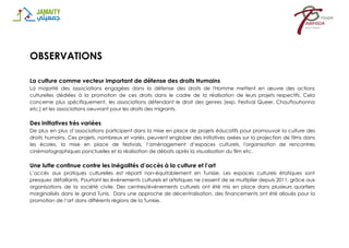 OBSERVATIONS
La culture comme vecteur important de défense des droits Humains
La majorité des associations engagées dans la défense des droits de l'Homme mettent en œuvre des actions
culturelles dédiées à la promotion de ces droits dans le cadre de la réalisation de leurs projets respectifs. Cela
concerne plus spécifiquement, les associations défendant le droit des genres (exp. Festival Queer, Chouftouhonna
etc.) et les associations oeuvrant pour les droits des migrants.
Des initiatives très variées
De plus en plus d’associations participent dans la mise en place de projets éducatifs pour promouvoir la culture des
droits humains. Ces projets, nombreux et variés, peuvent englober des initiatives axées sur la projection de films dans
les écoles, la mise en place de festivals, l’aménagement d’espaces culturels, l'organisation de rencontres
cinématographiques ponctuelles et la réalisation de débats après la visualisation du film etc.
Une lutte continue contre les inégalités d’accès à la culture et l’art
L’accès aux pratiques culturelles est réparti non-équitablement en Tunisie. Les espaces culturels étatiques sont
presques défaillants. Pourtant les événements culturels et artistiques ne cessent de se multiplier depuis 2011, grâce aux
organisations de la société civile. Des centres/événements culturels ont été mis en place dans plusieurs quartiers
marginalisés dans le grand Tunis. Dans une approche de décentralisation, des financements ont été alloués pour la
promotion de l’art dans différents régions de la Tunisie.
 