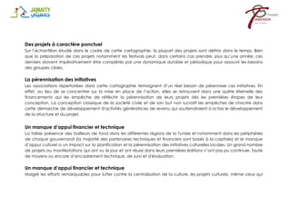 Des projets à caractère ponctuel
Sur l’échantillon étudié dans le cadre de cette cartographie, la plupart des projets sont définis dans le temps. Bien
que la préparation de ces projets notamment les festivals peut, dans certains cas prendre, plus qu’une année, ces
derniers doivent impérativement être complétés par une dynamique durable et périodique pour assouvir les besoins
des groupes cibles.
La pérennisation des initiatives
Les associations répertoriées dans cette cartographie témoignent d’un réel besoin de pérenniser ces initiatives. En
effet, au lieu de se concentrer sur la mise en place de l’action, elles se retrouvent dans une quête éternelle des
financements qui les empêche de réfléchir la pérennisation de leurs projets dès les premières étapes de leur
conception. La conception classique de la société civile et de son but non lucratif les empêches de s'inscrire dans
cette démarche de développement d'activités génératrices de revenu qui soutiendraient à la fois le développement
de la structure et du projet.
Un manque d’appui financier et technique
La faible présence des bailleurs de fond dans les différentes régions de la Tunisie et notamment dans les périphéries
de chaque gouvernorat (la majorité des partenaires techniques et financiers sont basés à la capitale) et le manque
d’appui culturel a un impact sur la planification et la pérennisation des initiatives culturelles locales. Un grand nombre
de projets ou manifestations qui ont vu le jour et ont réussi dans leurs premières éditions n’ont pas pu continuer, faute
de moyens ou encore d’encadrement technique, de suivi et d'évaluation.
Un manque d’appui financier et technique
Malgré les efforts remarquables pour lutter contre la centralisation de la culture, les projets culturels, même ceux qui
 
