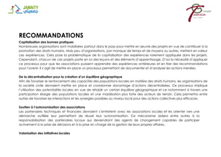 RECOMMANDATIONS
Capitalisation des bonnes pratiques
Nombreuses organisations sont mobilisées partout dans le pays pour mettre en œuvre des projets en vue de contribuer à la
promotion des droits humains. Mais peu d’organisations, par manque de temps et de moyens ou autres, mettent en valeur
ces expériences. Cela pose la problématique de la capitalisation des expériences rarement appliquée dans les projets.
Cependant, chacun de ces projets porte en lui des leçons et des éléments d’apprentissage. D’où la nécessité d’appliquer
ce processus pour que les associations puissent apprendre des expériences antérieures et en tirer des recommandations
pour l’avenir. Il s’agit de mettre en place un processus permettant de documenter et d’analyser les actions menées.
De la décentralisation pour la création d’un équilibre géographique
Afin de favoriser le renforcement des capacités des populations locales en matière des droits humains, les organisations de
la société civile devraient mettre en place et coordonner davantage d’actions décentralisées. Ce processus implique
l’utilisation des potentialités locales en vue de rétablir un certain équilibre géographique et ce notamment à travers une
participation élargie des populations locales et une mobilisation plus forte des acteurs de terrain. Cela permettra entre
autres de favoriser les interactions et les synergies possibles au niveau local pour des actions collectives plus efficaces.
Soutien à l’autonomisation des associations
Les partenaires techniques et financiers devraient s’entretenir avec les associations locales et les orienter vers une
démarche outillée leur permettant de réussir leur autonomisation. Ce mécanisme aidera entre autres à la
responsabilisation des partenaires locaux qui deviendront des agents de changement capables de participer
activement à la prise de décisions et à la prise en charge de la gestion de leurs propres affaires.
Valorisation des initiatives locales
 