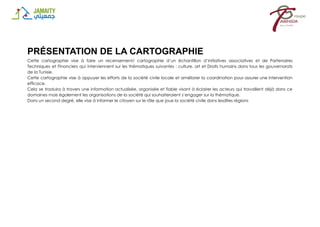PRÉSENTATION DE LA CARTOGRAPHIE
Cette cartographie vise à faire un recensement/ cartographie d’un échantillon d’initiatives associatives et de Partenaires
Techniques et Financiers qui interviennent sur les thématiques suivantes : culture, art et Droits humains dans tous les gouvernorats
de la Tunisie.
Cette cartographie vise à appuyer les efforts de la société civile locale et améliorer la coordination pour assurer une intervention
efficace.
Cela se traduira à travers une information actualisée, organisée et fiable visant à éclairer les acteurs qui travaillent déjà dans ce
domaines mais également les organisations de la société qui souhaiteraient s’engager sur la thématique.
Dans un second degré, elle vise à informer le citoyen sur le rôle que joue la société civile dans lesdites régions
 