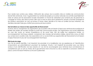 Pour rendre leurs actions plus visibles, l’efficacité des acteurs de la société civile en matière de communication
devrait être renforcée. Avec l’augmentation du nombre de projets sur la scène nationale, les activités essentiellement
mises en place par les associations locales nécessitent un travail de valorisation pour amener plus de personnes à
s’engager en faveur des droits humains. Bien que la mise en place de la plateforme Jamaity a favorisé l’émergence
de plusieurs associations en tant qu’acteurs à haute valeur ajoutée et la mise en lumière de leurs initiatives, ces
dernières devraient faire plus d’effort pour promouvoir leurs actions.
Des formations sur-mesure et des opportunités de financement
Actrices clés du changement, les organisations de la société civile ont besoin d’appui pour renforcer leurs pratiques et
réaliser des projets de manière durable au profit des communautés locales. Ces organisations sont toutes différentes
les unes des autres en termes d’expérience et de savoir faire. Afin de pallier leur expérience limitée, un
accompagnement technique adapté, comprenant des modules de formations ciblées, devrait être conçu et offert
aux acteurs de la société civile. Ces associations ont un accès limité aux opportunités de financement et ont besoin
d’appui financier en plus de l’accompagnement technique.
Effet boule de neige
Une fois les pilotes identifiés, il est important de procéder à la modélisation de ces expériences et l’identification
d’associations qui potentiellement pourraient les dupliquer. Ensuite, il est impératif de procéder avec ces même
acteurs d’une identification de leurs besoins en vue de les accompagner pour renforcer leurs connaissances et
compétences que ce soit au niveau de la gouvernance de la structure ou de sa capacité à concevoir, mettre en
place, suivre et évaluer l'initiative ou encore la pérenniser.
 