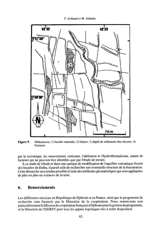 F. Arthaud et M. Jalludin
Figure 9. Makarassou; 1) basalte stratoïde; 2) falaise; 3) dépôt de sédiments fins récents; 4)
fractures
par la tectonique, les mouvements verticaux, l'altération et l'hydrothermalisme, autant de
facteurs qui ne peuvent être identifiés que par l'étude de terrain.
À ce stade de l'étude et dans une optique de modélisation de l'aquifère volcanique fissuré
des basaltes du Dalha, il paraît utile de rechercher une éventuelle structure de la fracturation.
Cette démarche serarendue possible à l'aide des méthodes géostatistiques qui sont appliquées
de plus en plus en sciences de la terre.
6. Remerciements
Les différentes missions en République de Djibouti et en France, ainsi que le programme de
recherche sont financés par le Ministère de la coopération. Nous remercions tout
particulièrement laMission de coopération française àDjibouti pour la gestiondu programme,
et la Direction de l'ISERST pour tous les appuis logistiques mis à notre disposition.
92
 