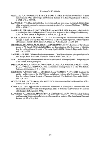 F. Arthaud et M. Jalludin
ARTHAUD, F., CHOUKROUNE, P. et ROBINEAU, B. 1980b. Évolution structurale de la zone
transformante d'Arta (République de Djibouti). Bulletin de la Société géologique de France,
t. XXII, n° 6, p. 909-915.
BANNERT, D. 1972. Plate drift in the Red Sea region analysed from space photograph. Proceedings
of the seventh international symposium on remote sensing of environment, Michigan, 17-21 May
1971, p. 1261-1271.
BARBERI, F., FERRARA, G., SANTACROCE, R. and VARET, J. 1974. Structural evolution of the
Afar triplejunction. Afar Depression ofEthiopia, BadBergzabern, Federal Republic of Germany,
April 1-6 1974, Edition A. Pilger and A. Rosier, vol. 1, p. 38-54.
BLACK, R., MORTON, W. H. and REX, D. C. 1974. Block tilting and volcanism within the Afar in
the light of recent K/Ar age data. Afar Depression of Ethiopia, Bad Bergzabern, Federal Republic
of Germany, April 1-6 1974, Edition A. Pilger and A. Rosier, vol. 1, p. 296-299.
CHESSEX, R., DELALOYE, M., MULLER, M. and WEIDMANN, M. 1974. Evolution of the volcanic
region of Ali-Sabieh (TFAI), in light of K/Ar age determination. Afar Depression of Ethiopia,
Bad Bergzabern, Federal Republic of Germany, April 1-6 1974, Edition A. Pilger and A. Rosier,
vol. 1, p. 228-231.
GAULIER, J.-M. 1990. De l'extension intracontinentale à l'accrétion océanique : géodynamique de la
mer Rouge. Thèse de doctorat, Université Pierre et Marie Curie, 363 p.
ISERT (Institut supérieur d'études et de recherches scientifiques et techniques) 1986. Carte géologique
d'Ali-Sabieh, Notice géologique.
JALLUDIN, M., ANIS, A., IDRISS, G., MOHAMED, I., SANJUAN, B., GAULIER, J.-M., ZOTSKINA,
E., GAFFANEH, A. et HAGA, A. 1990. Alimentation en eau potable de la ville d'Ali-Sabieh.
Sciences et techniques, n° 5, p. 13-21.
KRONBERG, P., SCHONFELD, M., GÜNTHER, R. and TSOMBOS, P. 1974. ERTS-1 data on the
geology and tectonics of the Afar/Ethiopia and adjacent regions. Afar Depression of Ethiopia,
Bad Bergzabern, Federal Republic of Germany, 1-6 April 1974, Edition A.Pilger and A. Rosier,
vol. 1, p. 19-27.
MC KENZIE, D. P., DAVIES, D. and MOLNAR, P. 1970. Plate tectonics ofthe Red Sea and East Africa.
Nature, vol. 226, p. 243-248.
RAZACK, M. 1984. Applications de méthodes numériques et statistiques à l'identification des
réservoirs fissurés carbonates en hydrogéologie. Thèse de doctorat d'État, Université des sciences
et techniques du Languedoc, 384 p.
TAPPONIER, P., ARMIJO, R., MANIGHETTI, I. and COURTILLOT, V. 1990. Bookshelf faulting
and horizontal block rotations between overlapping rifts in southern Afar. Geophysical Research
Letters, vol. 17, n° 1, p. 1-4.
94
 