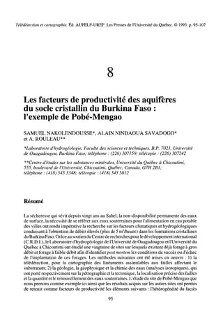 Télédétection et cartographie. Ed. AUPELF-UREF. Les Presses de l'Université du Québec. © 1993. p. 95-107
8
Les facteurs de productivité des aquifères
du socle cristallin du Burkina Faso :
l'exemple de Pobé-Mengao
SAMUEL NAKOLENDOUSSE*, ALAIN NINDAOUA SAVADOGO*
et A. ROULEAU**
*Laboratoire d'hydrogéologie, Faculté des sciences et techniques, B.P. 7021, Université
de Ouagadougou, Burkina Faso; téléphone : (226) 307159; télécopie : (226) 307242
**Centre d'études sur les substances minérales, Université du Québec à Chicoutimi,
555, boulevard de l'Université, Chicoutimi, Québec, Canada, G7H2B1;
téléphone : (418) 545 5348; télécopie : (418) 545 5012
Résumé
La sécheresse qui sévit depuis vingt ans au Sahel, la non-disponibilité permanente des eaux
de surface, la nécessité de se référer aux eaux souterraines pour l'alimentation en eau potable
des villes ont rendu imperative la recherche sur les facteurs climatiques et hydrogéologiques
conduisant à l'obtention de débits élevés (plus de 5 m3
/heure) dans les formations cristallines
duBurkinaFaso. Grâceau soutienduCentrederecherchespourledéveloppement international
(C.R.D.I.), le Laboratoire d'hydrogéologie de l'Université de Ouagadougou et l'Université du
Québec à Chicoutimi ont étudié une vingtaine de sites sur lesquels existent déjà forage à gros
débit et forage à faible débit afin d'identifier post mortem les conditions de succès ou d'échec
de l'implantation de ces forages. Les méthodes suivantes ont été mises en oeuvre : 1) la
télédétection, pour la cartographie des linéaments assimilables aux failles affectant le
substratum; 2) la géologie, la géophysique et la chimie des eaux (analyses isotopiques), qui
ont porté respectivement sur la pétrographie et la tectonique, la localisation précise des failles
et la quantité et le renouvellement des eaux souterraines. L'étude du site de Pobé-Mengao que
nous prenons comme exemple ici ainsi que les résultats acquis sur les autres sites ont permis
de retenir comme facteurs de productivité les éléments suivants : l'hétérogénéité du faciès
95
 