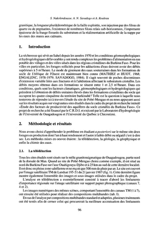 S. Nakolendousse, A. N. Savadogo et A. Rouleau
granitique, la longueur plurikilométrique de la faille exploitée, son injection par des filons de
quartz ou de pegmatites, l'existence de nombreux filons relais sub-horizontaux, l'importante
épaisseur de la frange fissurée du substratum et la réalimentation artificielle de la nappe par
les eaux des mares aux caïmans.
1. Introduction
La sécheresse qui sévit au Sahel depuis les années 1970 et les conditions géomorphologiques
ethydrogéologiques défavorables y ont rendu complexes les problèmes d'alimentation en eau
potable des villages et des villes situés dans les régions cristallines du Burkina Faso. Pour les
villes en particulier, les forages sollicités pour les adductions d'eau doivent avoir des débits
supérieurs à 5 m3
/heure. Le mode de gisement des eaux souterraines dans les formations de
socle de l'Afrique de l'Ouest est maintenant bien connu (MATHIEZ et HUOT, 1968;
ENGALENC, 1978-1979; SAVADOGO, 1984). Il s'agit souvent de poches discontinues
d'extension variable liées aux fractures et à l'altération affectant le substratum cristallin. Les
débits moyens obtenus dans ces formations se situent entre 1 et 2,5 m3
/heure. Dans ces
conditions, quels sont les facteurs climatiques, géomorphologiques et hydrogéologiques qui
président à l'obtention de débits unitaires élevés dans les formations cristallines du socle qui
occupent les quatre cinquième du territoire burkinabé? Telle est la question à laquelle nous
tenterons de répondre ici à travers l'étude du site de Pobé-Mengao et en nous appuyant aussi
surles résultats acquis survingt autres sites étudiés dansle cadre du projet de recherche intitulé
«Étude des facteurs de productivité des aquifères du socle cristallin du Burkina Faso». Ce
projet de recherche a été financé parle C.R.D.I. et exécuté par le Laboratoire d'hydrogéologie
de l'Université de Ouagadougou et l'Université du Québec à Chicoutimi.
2. Méthodologie et résultats
Nous avons choisi d'appréhender le problème en étudiant aposteriori sur le même site deux
forages en production dont l'un à haut rendement et l'autre à faible débit ou négatif c'est-à-dire
sec. Les méthodes mises en oeuvre étaient : la télédétection, la géologie, la géophysique et
enfin la chimie des eaux.
2.1. La télédétection
Tous les sites étudiés sont situés sur le môle granitomigmatique de Ouagadougou, partie nord
de la dorsale de Man. Quand au site de Pobé-Mengao choisi comme exemple, il est situé au
nord du Burkina Faso sur l'axe Ouahigouya-Djibo et à 25 km au sud de cette dernière localité.
Il estdonc en pleine zone sahélienne et nereçoit que 500mm de pluie paran. Le site est couvert
parl'image satellitaire TM de Landsat 195-51 du 21 janvier 1987 (fig. 1). Cette dernière figure
montre également l'ensemble des images et sous-images utilisées dans le cadre du projet.
L'analyse en télédétection a essentiellement consisté à tracer d'abord les linéaments
d'importance régionale sur l'image satellitaire sur support papier photographique (canaux 7,
4 et 2).
Les images numériques des mêmes scènes, comportant l'ensemble des canaux TM (1 à 7),
ont ensuite été utilisées pour réaliser des compositions multibandes (tab. I).
En sus de l'analyse parcompositionsmultibandes standardetadaptées, plusieurs traitements
ont été testés afin de cerner celui qui procurerait la meilleure accentuation des linéaments
96
 
