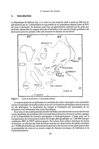 F. Arthaud et M. Jalludin
1. Introduction
La République de Djibouti (fig. 1) se situe en zone tropicale aride à moins de 200 mm de
précipitation par an. L'alimentation en eau potable de ses populations dépend à plus de 90%
des eaux souterraines. En domaine rural l'eau est généralement exploitée par des puits peu
profonds captant dans les nappes alluviales d'inféroflux, alors que des forages profonds sont
nécessaires pour les grandes villes afin d'assurer les besoins en eau élevés.
42'
. SOMALIE
ETHIOPIE
Figure 1. Carte de localisation; 1) principales plaines
La majeure partie du sol djiboutien est constituée de roches volcaniques et les recherches
en eaux souterraines ont de plus en plus accès sur ces formations géologiques dont la structure
est très hétérogène. La localisation des forages et l'évaluation des potentialités de ces
formations sont intimement liées à leur fracturation.
En ce sens, le site expérimental des basaltes du Dalha aété sélectionné en raison des besoins
en eau immédiats, des problèmes dûs à son exploitation intensif au niveau de certains captages
et de la disponibilité des données géologiques et hydrogéologiques. L'étude porte sur la
reconnaissance de la fracturation à partir des tirages photographiques au 1:200 000 d'images
satellitaires HRV de SPOT stéréoscopiques. Sur la base d'une analyse statistique du champ
de fractures, on effectue une étude de terrain associée aux observations des photos aériennes
au 1:30 000 afin d'établir une caractérisation qualitative des fractures etleur participation dans
la perméabilité du réservoir en tenant compte de l'histoire tectonique, de l'altération et de
l'hydrothermalisme.
84
 