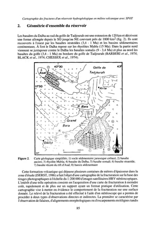 Cartographie desfractures d'un réservoir hydrogéologique en milieu volcanique avec SPOT
2. Géométrie d'ensemble du réservoir
Les basaltes du Dalha au sud du golfe de Tadjourah ont une extension de 120 km et décrivent
une forme allongée depuis le SO jusqu'au NE couvrant près de 1800 km2
(fig. 2). Ils sont
recouverts à l'ouest par les basaltes stratoïdes (3,4 - 1 Ma) et les bassins sédimentaires
continentaux. À l'est le Dalha repose sur les rhyolites Mabla (15 Ma). Dans la partie nord
viennent se juxtaposer contre le Dalha les basaltes somalis (9 - 3,4 Ma) et plus au nord les
basaltes du golfe (3,4 - 1 Ma) en bordure du golfe de Tadjourah (BARBERI et al, 1974;
BLACK étal, 191A; CHESSEX étal, 1974).
de 43°
Figure 2. Carte géologique simplifiée; 1) socle sédimentaire jurassique crétacé; 2) basalte
ancien; 3) rhyolite Mabla; 4) basalte du Dalha; 5) basalte somali; 6) basalte stratoïde;
7) basalte récent du rift d'Asal; 8) bassin sédimentaire
Cette formation volcanique qui dépasse plusieurs centaines de mètres d'épaisseur dans la
zone d'étude (ISERST, 1986) a fait l'objet d'une cartographie de la fracturation sur la base des
tirages photographiques à l'échelle du 1:200 000 d'images satellitaires HRV stéréoscopiques.
L'intérêt d'une telle opération consiste en l'acquisition d'une carte de fracturation à moindre
coût, rapidement et de plus sur un support ayant un format pratique d'utilisation. Cette
cartographie vise à mettre en évidence le comportement de la fracturation sur une surface
donnée. Le relevé de la fracturation a été effectué à l'aide d'un stéréoscope qui a permis de
procéder à deux types d'observations directes et indirectes. La première se caractérise par
l'observation de falaises, d'alignements morphologiques ou d'escarpements rectilignes tandis
85
 