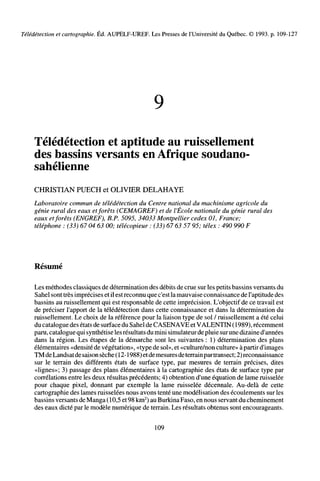 Télédétection et cartographie. Éd. AUPELF-UREF. Les Presses de l'Université du Québec. © 1993. p. 109-127
Télédétection et aptitude au ruissellement
des bassins versants en Afrique soudano-
sahélienne
CHRISTIAN PUECH et OLIVIER DELAHAYE
Laboratoire commun de télédétection du Centre national du machinisme agricole du
génie rural des eaux etforêts (CEMAGREF) et de l'École nationale du génie rural des
eaux etforêts (ENGREF), B.P. 5095, 34033 Montpellier cedex 01, France;
téléphone : (33) 67 04 63 00; télécopieur : (33) 67 63 57 95; télex : 490 990 F
Résumé
Les méthodes classiques de détermination des débits de crue sur les petits bassins versants du
Sahel sont très imprécises et il estreconnu que c'est lamauvaise connaissance de l'aptitude des
bassins au ruissellement qui est responsable de cette imprécision. L'objectif de ce travail est
de préciser l'apport de la télédétection dans cette connaissance et dans la détermination du
ruissellement. Le choix de la référence pour la liaison type de sol / ruissellement a été celui
du catalogue des états de surface du Sahel de CASENAVE et VALENTIN (1989), récemment
paru, catalogue qui synthétise les résultats du mini simulateur de pluie surune dizaine d'années
dans la région. Les étapes de la démarche sont les suivantes : 1) détermination des plans
élémentaires «densité de végétation», «type de sol», et «culture/non culture» à partir d'images
TM deLandsatde saison sèche (12-1988) etdemesures deterrainpartransect; 2) reconnaissance
sur le terrain des différents états de surface type, par mesures de terrain précises, dites
«lignes»; 3) passage des plans élémentaires à la cartographie des états de surface type par
corrélations entre les deux résultas précédents; 4) obtention d'une équation de lame ruisselée
pour chaque pixel, donnant par exemple la lame ruisselée décennale. Au-delà de cette
cartographie des lames ruisselées nous avons tenté une modélisation des écoulements sur les
bassins versants deManga (10,5 et98 km2
) au Burkina Faso, en nous servantdu cheminement
des eaux dicté par le modèle numérique de terrain. Les résultats obtenus sont encourageants.
109
 