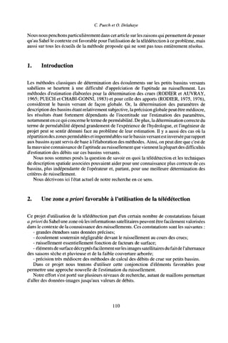 C. Puech et O. Delahaye
Nous nous penchons particulièrement dans cet article sur les raisons qui permettent de penser
qu'au Sahel le contexte est favorable pour l'utilisation de la télédétection à ce problème, mais
aussi sur tous les écueils de la méthode proposée qui ne sont pas tous entièrement résolus.
1. Introduction
Les méthodes classiques de détermination des écoulements sur les petits bassins versants
sahéliens se heurtent à une difficulté d'appréciation de l'aptitude au ruissellement. Les
méthodes d'estimation élaborées pour la détermination des crues (RODIER et AUVRAY,
1965; PUECH et CHABI-GONNI, 1983) et pour celle des apports (RODIER, 1975, 1976),
considèrent le bassin versant de façon globale. Or, la détermination des paramètres de
description des bassins étant relativement subjective, laprécision globale peut être médiocre,
les résultats étant fortement dépendants de l'incertitude sur l'estimation des paramètres,
notamment en ce qui concerne le terme de perméabilité. De plus, la détermination correcte du
terme de perméabilité dépend grandement de l'expérience de l'hydrologue, et l'ingénieur de
projet peut se sentir démuni face au problème de leur estimation. Il y a aussi des cas où la
répartition des zones perméables etimperméables surlebassin versant estinverséepar rapport
aux bassins ayant servis de base à l'élaboration des méthodes. Ainsi, on peut dire que c'est de
la mauvaise connaissance de l'aptitude au ruissellement que viennent la plupart des difficultés
d'estimation des débits sur ces bassins versants.
Nous nous sommes posés la question de savoir en quoi la télédétection et les techniques
de description spatiale associées pouvaient aider pour une connaissance plus correcte de ces
bassins, plus indépendante de l'opérateur et, partant, pour une meilleure détermination des
critères de ruissellement.
Nous décrivons ici l'état actuel de notre recherche en ce sens.
2. Une zone apriori favorable à l'utilisation de la télédétection
Ce projet d'utilisation de la télédétection part d'un certain nombre de constatations faisant
a priori du Sahel une zone où les informations satellitaires peuvent être facilement valorisées
dans le contexte de la connaissance des ruissellements. Ces constatations sont les suivantes :
- grandes étendues sans données précises;
- écoulement souterrain négligeable devant le ruissellement au cours des crues;
- ruissellement essentiellement fonction de facteurs de surface;
- éléments de surface décryptés facilement surles images satellitaires du fait de l'alternance
des saisons sèche et pluvieuse et de la faible couverture arborée;
- précision très médiocre des méthodes de calcul des débits de crue sur petits bassins.
Dans ce projet nous tentons d'utiliser cette conjonction d'éléments favorables pour
permettre une approche nouvelle de l'estimation du ruissellement.
Notre effort s'est porté sur plusieurs niveaux de recherche, autant de maillons permettant
d'aller des données-images jusqu'aux valeurs de débits.
110
 