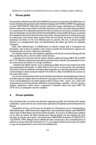 Télédétection et aptitude au ruissellement des bassins versants en Afrique soudano-sahélienne
3. Niveau global
Une première utilisation possible de la télédétection pour la connaissance des débits pour ces
bassins du Sahelaétéexposéelors desJournéestechniques del'AUPELF-UREF àOuagadougou
en mars 1990 (PUECH, 1990). Elle consiste à utiliser les images satellitaires pour définir les
états de surface de la zone d'étude et de relier chacun de ces états à un critère de perméabilité.
La connaissance de la répartition spatiale des états de surface sur les bassins à étudier permet
alors de déterminer un paramètre global de perméabilité sur l'ensemble du bassin, au prorata
de la répartition des divers états de surface rencontrés. On peut opérer de la même façon pour
la connaissance d'un facteur pente à partir d'une série de photos aériennes ou d'un modèle
numérique de terrain si l'on a les éléments pour le calculer. Dès lors, il devient possible
d'utiliser ces renseignements dans une détermination des débits qui utilise les méthodes
classiques.
Dans cette méthodologie, la télédétection est utilisée comme aide à l'estimation des
paramètres, elle se place en quelque sorte comme un garde-fou d'estimation à opposer aux
estimations plus ou moins subjectives habituelles.
Les résultats obtenus par cette méthode, appliquée sur le bassin versant du Baongo près de
Titao au Burkina Faso, ont été validés à deux niveaux :
- validation de la carte des états de surface obtenus à partir de l'image HRV XS de SPOT
du21-10-1988par comparaison à des photos aériennes basse altitude concomitantes à la fois
aux observations de terrain et à l'image satellitaire;
- validation des débits estimés, en les comparant au débit observé sur le terrain lors d'une
crue pratiquement décennale. Le débit observé (52,5 m3
/s) est très proche des estimations
effectuées à l'aide des méthodes classiques dans lesquelles on a injecté les paramètres estimés
comme indiqué ci-dessus (respectivement 47,8 et 60 m3
/s). Mais il est difficile de conclure sur
une seule observation.
Au cours de cette première étude ont été abordés les problèmes de méthodologie de terrain
et de décodage des images dans un contexte de «paysage ouvert» où les entités à décrypter au
sol ne correspondent pas à un critère unique et précis (tel que «blé», «maïs», etc.), mais à une
juxtaposition sur le terrain d'entités différentes en pourcentages variables : sols nus, savanes,
cultures, habitations, arbres divers, composant à l'intérieur même d'un pixel HRV XS
(20 X 20 m) un amalgame souvent complexe.
4. Niveau spatialisé
Nous abordons dans cet article une deuxième approche possible de l'utilisation des images
satellitaires, visant cette fois une connaissance spatialisée de l'aptitude au ruissellement de ces
bassins.
L'hypothèse de base est d'essayer de récupérer les informations sur les transformations
élémentaires pluie - débit fournies parl'appareil dit «mini simulateur de pluie» que l'ORSTOM
utilise dans le Sahel depuis une bonne dizaine d'années. Il se trouve en effet qu'une synthèse
sur les états de surface du Sahel donnant pour chacun d'entre eux une équation de lame
ruisselée en fonction de la pluie a été réalisée par l'ORSTOM récemment (CASENAVE et
VALENTIN, 1989). Malgré tous les défauts de cette connaissance, dus essentiellement à la
taille de la mesure effectuée (seulement 1 m2
!), il est apparu intéressant d'essayer de coupler
ce type de renseignement à ceux issus de la télédétection.
111
 