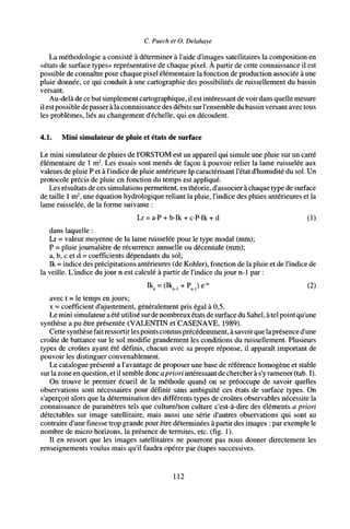 C. Puech et O. Delahaye
La méthodologie a consisté à déterminer à l'aide d'images satellitaires la composition en
«états de surface types» représentative de chaque pixel. À partir de cette connaissance il est
possible de connaître pour chaque pixel élémentaire la fonction de production associée à une
pluie donnée, ce qui conduit à une cartographie des possibilités de ruissellement du bassin
versant.
Au-delà de ce but simplement cartographique, il est intéressant de voir dans quelle mesure
il estpossible de passer à la connaissance des débits sur l'ensemble du bassin versant avec tous
les problèmes, liés au changement d'échelle, qui en découlent.
4.1. Mini simulateur de pluie et états de surface
Le mini simulateur de pluies de l'ORSTOM est un appareil qui simule une pluie sur un carré
élémentaire de 1 m2
. Les essais sont menés de façon à pouvoir relier la lame ruisselée aux
valeurs de pluie P et à l'indice de pluie antérieure Ip caractérisant l'état d'humidité du sol. Un
protocole précis de pluie en fonction du temps est appliqué.
Les résultats de ces simulations permettent, en théorie, d'associer à chaque type de surface
de taille 1 m2
, une équation hydrologique reliant la pluie, l'indice des pluies antérieures et la
lame ruisselée, de la forme suivante :
Lr = a-P + b-Ik + c-PIk + d (1)
dans laquelle :
Lr - valeur moyenne de la lame ruisselée pour le type modal (mm);
P = pluie journalière de récurrence annuelle ou décennale (mm);
a, b, c et d = coefficients dépendants du sol;
Ik = indice des précipitations antérieures (de Köhler), fonction de la pluie et de l'indice de
la veille. L'indice du jour n est calculé à partir de l'indice du jour n-1 par :
Ik
„ = (Ik
„, + P,)e-« (2)
avec t = le temps en jours;
x = coefficient d'ajustement, généralement pris égal à 0,5.
Le mini simulateur a été utilisé surde nombreux états de surface du Sahel, à tel point qu'une
synthèse a pu être présentée (VALENTIN et CASENAVE, 1989).
Cette synthèse fait ressortir les points connus précédemment, à savoir que laprésence d'une
croûte de battance sur le sol modifie grandement les conditions du ruissellement. Plusieurs
types de croûtes ayant été définis, chacun avec sa propre réponse, il apparaît important de
pouvoir les distinguer convenablement.
Le catalogue présenté a l'avantage de proposer une base de référence homogène et stable
surla zone en question, et il semble donc apriori intéressant de chercher à s'y ramener (tab. I).
On trouve le premier écueil de la méthode quand on se préoccupe de savoir quelles
observations sont nécessaires pour définir sans ambiguïté ces états de surface types. On
s'aperçoit alors que la détermination des différents types de croûtes observables nécessite la
connaissance de paramètres tels que culture/non culture c'est-à-dire des éléments a priori
détectables sur image satellitaire, mais aussi une série d'autres observations qui sont au
contraire d'une finesse trop grande pour être déterminées à partir des images : par exemple le
nombre de micro horizons, la présence de termites, etc. (fig. 1).
Il en ressort que les images satellitaires ne pourront pas nous donner directement les
renseignements voulus mais qu'il faudra opérer par étapes successives.
112
 