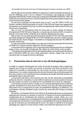 Cartographie desfractures d'un réservoir hydrogéologique en milieu volcanique avec SPOT
Afin de détecter d'éventuelles différences significatives entre les familles de fractures au
sein des différentes zones et de les comparer, la fracturation a été numérisée à l'aide du
programme RAFNUM et traitée ensuite par le programme RAFORT (RAZACK, 1984). On
obtient de cette manière les rosaces, soit les histogrammes directionnels relatifs àchaque zone
et pour la fracturation globale.
Les directions principales de fracturation dans la zone 1 sont NS, N050 et N150. Les
fractures semblent relativement petites et serrées. Celles EO sont longues mais apparaissent
discrètement surl'ensemble de lazone. Lerelief est marqué par des oueds encaissés NS et une
érosion active importante.
Dans la zone 2 la fracturation forme un réseau plus ou moins régulier de fractures
principalement N160-180 moins fréquentes, recoupées par des directions EO. Le basalte se
présente sous forme de blocs d'altitude assez uniforme délimités par les oueds.
Dans la zone 3 les axes principaux de fracturation sont EO et NI 10-130. Cette zone forme
une bande allongée qui s'élargit du NE vers le SO. Parallèlement, des blocs à relief émoussé
deviennent de plus en plus allongés. L'ensemble est recoupé par des fractures NS, N060-070
de petites dimensions.
La zone 4 ressemble à la précédente à ceci près que la direction principale de fracturation
est NI00-120. Certaines fractures dépassent 10 km en longueur.
Lafracturation delacinquième zone se caractérise particulièrement pardes arcs elliptiques
ayant un foyer vers le golfe de Tadjourah. Elle affecte des reliefs élevés et très escarpés.
L'histogramme directionneldelafracturation globaleindiqueunaxeprincipal de fracturation
dans la fourchette N090-120, mais comme mentionné ci-dessus, chaque zone, en fait, se
caractérise par son champ de fractures spécifique.
3. Fracturation dans le réservoir et son rôle hydrogéologique
Le Dalha se compose d'empilements de coulées de basalte de quelques mètres d'épaisseur,
séparées par les bases de coulées, qui peuvent se présenter sous forme de brèches et des
paléosols. L'ensemble est interstratifié avec des niveaux de scories et parfois des niveaux
sédimentaires. Les coulées ont généralement subi une fissuration due au refroidissement lors
de la mise en place. Cette stratification dans la formation des basaltes du Dalha introduit une
perméabilité dans le plan horizontal.
La fracturation qui affecte cette séquence joue donc un rôle capital dans la perméabilité
globale du réservoir. Cependant, il est possible de répertorier un certain nombre de facteurs
qui interviennent en faveur ou en défaveur de la perméabilité de ce réservoir volcanique.
Latectonique cassante récente et actuelle, avec la contrainte principale G1 dans la direction
verticale, permettent l'ouverture de nouvelles fractures et le rejeu des failles préexistantes.
Elle permet aussi la juxtaposition de strates de perméabilités identiques ou différentes. Les
mouvements verticaux entraînent le plus souvent une réouverture des fractures anciennes
colmatées.
Par ailleurs, il est fréquent d'observer les effets de l'hydrothermalisme qui est d'autant plus
important que la fracture est ancienne et inactivée. Il colmate les fractures partiellement ou
complètement par la cristallisation des minéraux secondaires (calcite, zeolite, etc.). Les
événementstectoniques qui s'accompagnent devolcanismeprovoquent l'injection deproduits
volcaniques dans les fractures ouvertes (dykes). La perméabilité de la fracture dépendra alors
du taux de fissuration par refroidissement de la lave. De même la stabilité de la formation
géologique par rapport au niveau de base conduit à une altération importante de la roche.
87
 