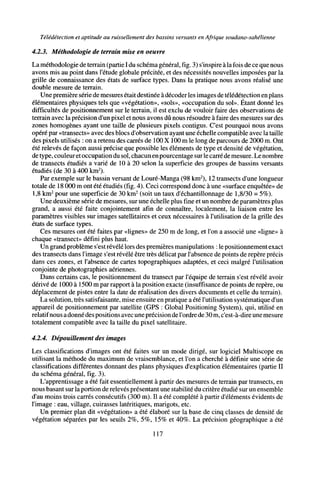 Télédétection et aptitude au ruissellement des bassins versants en Afrique soudano-sahélienne
4.2.3. Méthodologie de terrain mise en oeuvre
La méthodologie de terrain (partie I du schéma général, fig. 3) s'inspire à la fois de ce que nous
avons mis au point dans l'étude globale précitée, et des nécessités nouvelles imposées par la
grille de connaissance des états de surface types. Dans la pratique nous avons réalisé une
double mesure de terrain.
Une première série de mesures était destinée à décoder les images de télédétection en plans
élémentaires physiques tels que «végétation», «sols», «occupation du sol». Étant donné les
difficultés de positionnement sur le terrain, il est exclu de vouloir faire des observations de
terrain avec la précision d'un pixel et nous avons dû nous résoudre à faire des mesures sur des
zones homogènes ayant une taille de plusieurs pixels contigus. C'est pourquoi nous avons
opéré par «transects» avec des blocs d'observation ayant une échelle compatible avec la taille
des pixels utilisés : on a retenu des carrés de 100 X 100 m le long de parcours de 2000 m. Ont
été relevés de façon aussi précise que possible les éléments de type et densité de végétation,
de type, couleur etoccupation du sol, chacun enpourcentage surle carré de mesure. Le nombre
de transects étudiés a varié de 10 à 20 selon la superficie des groupes de bassins versants
étudiés (de 30 à 400 km2
).
Par exemple sur le bassin versant de Louré-Manga (98 km2
), 12 transects d'une longueur
totale de 18 000 m ont été étudiés (fig. 4). Ceci correspond donc à une «surface enquêtée» de
1,8 km2
pour une superficie de 30 km2
(soit un taux d'échantillonnage de 1,8/30 = 5%).
Une deuxième série de mesures, sur une échelle plus fine et un nombre de paramètres plus
grand, a aussi été faite conjointement afin de connaître, localement, la liaison entre les
paramètres visibles sur images satellitaires et ceux nécessaires à l'utilisation de la grille des
états de surface types.
Ces mesures ont été faites par «lignes» de 250 m de long, et l'on a associé une «ligne» à
chaque «transect» défini plus haut.
Un grand problème s'estrévélé lors des premières manipulations : le positionnement exact
des transects dans l'image s'est révélé être très délicat par l'absence de points de repère précis
dans ces zones, et l'absence de cartes topographiques adaptées, et ceci malgré l'utilisation
conjointe de photographies aériennes.
Dans certains cas, le positionnement du transect par l'équipe de terrain s'est révélé avoir
dérivé de 1000 à 1500 m par rapport à la position exacte (insuffisance de points de repère, ou
déplacement de pistes entre la date de réalisation des divers documents et celle du terrain).
La solution, très satisfaisante, mise ensuite en pratique a été l'utilisation systématique d'un
appareil de positionnement par satellite (GPS : Global Positioning System), qui, utilisé en
relatif nous a donné des positions avec une précision de l'ordre de 30m, c'est-à-dire une mesure
totalement compatible avec la taille du pixel satellitaire.
4.2.4. Dépouillement des images
Les classifications d'images ont été faites sur un mode dirigé, sur logiciel Multiscope en
utilisant la méthode du maximum de vraisemblance, et l'on a cherché à définir une série de
classifications différentes donnant des plans physiques d'explication élémentaires (partie II
du schéma général, fig. 3).
L'apprentissage a été fait essentiellement à partir des mesures de terrain par transects, en
nous basant sur la portion de relevés présentant une stabilité du critère étudié sur un ensemble
d'au moins trois carrés consécutifs (300 m). Il a été complété à partir d'éléments évidents de
l'image : eau, village, cuirasses latéritiques, marigots, etc.
Un premier plan dit «végétation» a été élaboré sur la base de cinq classes de densité de
végétation séparées par les seuils 2%, 5%, 15% et 40%. La précision géographique a été
117
 