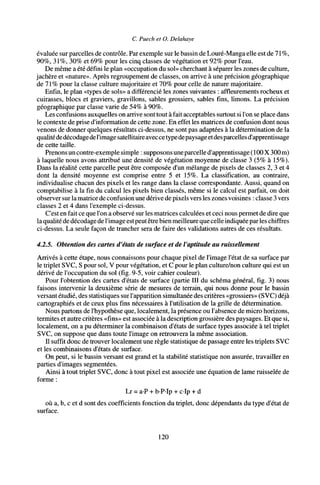 C. Puech et O. Delahaye
évaluée sur parcelles de contrôle. Par exemple sur le bassin de Louré-Manga elle est de 71%,
90%, 31%, 30% et 69% pour les cinq classes de végétation et 92% pour l'eau.
De même a été défini le plan «occupation du sol» cherchant à séparer les zones de culture,
jachère et «nature». Après regroupement de classes, on arrive à une précision géographique
de 71% pour la classe culture majoritaire et 70% pour celle de nature majoritaire.
Enfin, le plan «types de sols» a différencié les zones suivantes : affleurements rocheux et
cuirasses, blocs et graviers, gravillons, sables grossiers, sables fins, limons. La précision
géographique par classe varie de 54% à 90%.
Les confusions auxquelles on arrive sont tout à fait acceptables surtout si l'on se place dans
le contexte de prise d'information de cette zone. En effet les matrices de confusion dont nous
venons de donner quelques résultats ci-dessus, ne sont pas adaptées à la détermination de la
qualitédedécodagedel'image satellitaireaveccetypedepaysageetdesparcelles d'apprentissage
de cette taille.
Prenons uncontre-exemple simple : supposons uneparcelle d'apprentissage (100X 300 m)
à laquelle nous avons attribué une densité de végétation moyenne de classe 3 (5% à 15%).
Dans la réalité cette parcelle peut être composée d'un mélange de pixels de classes 2, 3 et 4
dont la densité moyenne est comprise entre 5 et 15%. La classification, au contraire,
individualise chacun des pixels et les range dans la classe correspondante. Aussi, quand on
comptabilise à la fin du calcul les pixels bien classés, même si le calcul est parfait, on doit
observer surla matrice de confusion une dérive de pixels vers les zones voisines : classe 3 vers
classes 2 et 4 dans l'exemple ci-dessus.
C'est en fait ce que l'on a observé sur les matrices calculées et ceci nous permet de dire que
la qualité de décodage de l'image estpeut être bien meilleure que celle indiquée par les chiffres
ci-dessus. La seule façon de trancher sera de faire des validations autres de ces résultats.
4.2.5. Obtention des cartes d'états de surface et de l'aptitude au ruissellement
Arrivés à cette étape, nous connaissons pour chaque pixel de l'image l'état de sa surface par
le triplet SVC, S pour sol, V pour végétation, et C pour le plan culture/non culture qui est un
dérivé de l'occupation du sol (fig. 9-5, voir cahier couleur).
Pour l'obtention des cartes d'états de surface (partie III du schéma général, fig. 3) nous
faisons intervenir la deuxième série de mesures de terrain, qui nous donne pour le bassin
versant étudié, des statistiques sur l'apparition simultanée des critères «grossiers» (SVC) déjà
cartographies et de ceux plus fins nécessaires à l'utilisation de la grille de détermination.
Nous partons de l'hypothèse que, localement, la présence ou l'absence de micro horizons,
termites et autre critères «fins» est associée à la description grossière des paysages. Et que si,
localement, on a pu déterminer la combinaison d'états de surface types associée à tel triplet
SVC, on suppose que dans toute l'image on retrouvera la même association.
Il suffit donc de trouver localement une règle statistique de passage entre les triplets SVC
et les combinaisons d'états de surface.
On peut, si le bassin versant est grand et la stabilité statistique non assurée, travailler en
parties d'images segmentées.
Ainsi à tout triplet SVC, donc à tout pixel est associée une équation de lame ruisselée de
forme :
Lr = a-P + b-P-Ip + cip + d
où a, b, c et d sont des coefficients fonction du triplet, donc dépendants du type d'état de
surface.
120
 