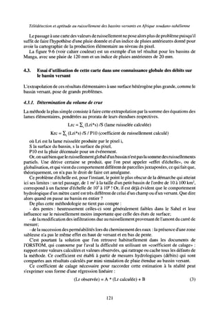 Télédétection et aptitude au ruissellement des bassins versants en Afrique soudano-sahélienne
Le passage à une carte des valeurs de ruissellement ne pose alors plus de problème puisqu'il
suffit de faire l'hypothèse d'une pluie donnée et d'un indice de pluies antérieures donné pour
avoir la cartographie de la production élémentaire au niveau du pixel.
La figure 9-6 (voir cahier couleur) est un exemple d'un tel résultat pour les bassins de
Manga, avec une pluie de 120 mm et un indice de pluies antérieures de 20 mm.
4.3. Essai d'utilisation de cette carte dans une connaissance globale des débits sur
le bassin versant
L'extrapolation de ces résultats élémentaires àune surface hétérogène plus grande, comme le
bassin versant, pose de grands problèmes.
4.3.1. Détermination du volume de crue
La méthode la plus simple consiste à faire cette extrapolation par la somme des équations des
lames élémentaires, pondérées au prorata de leurs étendues respectives.
Lrc - Z, (Lri*s) /S (lame ruisselée calculée)
Krc = I_ (Lri*s) /S / PIO (coefficient de ruissellement calculé)
où Lri est la lame ruisselée produite par le pixel i,
S la surface du bassin, s la surface du pixel,
PIO est la pluie décennale pour un événement.
Or, on saitbienque leruissellement globald'un bassinn'est pas la somme des ruissellements
partiels. Une dérive certaine se produit, que l'on peut appeler «effet d'échelle», ou de
globalisation, etqui vient du comportement différent de parcellesjuxtaposées, ce qui fait que,
théoriquement, on n'a pas le droit de faire cet amalgame.
Ce problème d'échelle est, pour l'instant, le point le plus obscur de la démarche qui atteint
ici ses limites : un tel passage, de 1 m2
à la taille d'un petit bassin de l'ordre de 10 à 100 km2
,
correspond à un facteur d'échelle de 107
à 108
! Or, il est déjà évident que le comportement
hydrologique d'un mètre carré est très différent de celui d'un champ ou d'un versant. Que dire
alors quand on passe au bassin en entier ?
De plus cette méthodologie ne tient pas compte :
- des pentes : heureusement celles-ci sont généralement faibles dans le Sahel et leur
influence sur le ruissellement moins importante que celle des états de surface;
- de la modification des infiltrations due au ruissellement provenant de l'amont du carré de
mesure;
- de la succession des perméabilités lors du cheminement des eaux : la présence d'une zone
sableuse n'a pas le même effet en haut de versant et en bas de pente.
C'est pourtant la solution que l'on retrouve habituellement dans les documents de
l'ORSTOM, qui contourne par l'aval la difficulté en utilisant un «coefficient de calage» :
rapport entre valeurs calculées et valeurs observées, qui rattrape ou cache tous les défauts de
la méthode. Ce coefficient est établi à partir de mesures hydrologiques (débits) qui sont
comparées aux résultats calculés par mini simulation de pluie étendue au bassin versant.
Ce coefficient de calage nécessaire pour raccorder cette estimation à la réalité peut
s'exprimer sous forme d'une régression linéaire :
(Lr observée) = A * (Lr calculée) + B (3)
121
 