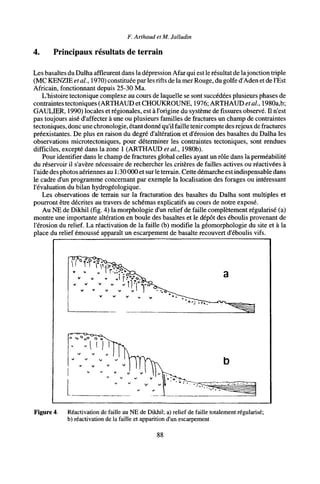F. Arthaud et M. Jalludin
4. Principaux résultats de terrain
Les basaltes du Dalha affleurent dans la dépression Afar qui est le résultat de lajonction triple
(MC KENZIE et al., 1970) constituée par les rifts de la mer Rouge, du golfe d'Aden et de l'Est
Africain, fonctionnant depuis 25-30 Ma.
L'histoire tectonique complexe au cours de laquelle se sont succédées plusieurs phases de
contraintes tectoniques (ARTHAUD et CHOUKROUNE, 1976; ARTHAUD étal., 1980a,b;
GAULIER, 1990) locales et régionales, est à l'origine du système de fissures observé. Il n'est
pas toujours aisé d'affecter à une ou plusieurs familles de fractures un champ de contraintes
tectoniques, donc une chronologie, étant donné qu'il faille tenircompte des rejeux de fractures
préexistantes. De plus en raison du degré d'altération et d'érosion des basaltes du Dalha les
observations microtectoniques, pour déterminer les contraintes tectoniques, sont rendues
difficiles, excepté dans la zone 1 (ARTHAUD et al, 1980b).
Pour identifier dans le champ de fractures global celles ayant un rôle dans la perméabilité
du réservoir il s'avère nécessaire de rechercher les critères de failles actives ou réactivées à
l'aide des photos aériennes au 1:30 000 et surle terrain. Cette démarche est indispensable dans
le cadre d'un programme concernant par exemple la localisation des forages ou intéressant
l'évaluation du bilan hydrogéologique.
Les observations de terrain sur la fracturation des basaltes du Dalha sont multiples et
pourront être décrites au travers de schémas explicatifs au cours de notre exposé.
Au NE de Dikhil (fig. 4) la morphologie d'un relief de faille complètement régularisé (a)
montre une importante altération en boule des basaltes et le dépôt des éboulis provenant de
l'érosion du relief. La réactivation de la faille (b) modifie la géomorphologie du site et à la
place du relief émoussé apparaît un escarpement de basalte recouvert d'éboulis vifs.
V V » v i f Í
Figure 4. Réactivation de faille au NE de Dikhil; a) relief de faille totalement régularisé;
b) réactivation de la faille et apparition d'un escarpement
88
 