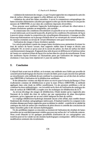 C. Puech et O. Delahaye
- validation du traitement des images, ce que l'on peut approcher en comparant la carte des
états de surface obtenue par rapport à celles définies sur le terrain;
- validation du calcul des lames ruisselées, à savoir la comparaison cartographique des
lames ruisselées élémentaires calculées parrapport à celles qui ont été obtenues in situ par des
mesures de l'ORSTOM, et ceci dans des conditions régionales diversifiées.
Nous pensons aussi améliorer l'approche hydrologique en utilisant des observations à
d'autres résolutions spatiales ou temporelles, par exemple :
- la connaissance des conditions d'écoulement à la parcelle et sur un versant élémentaire;
il serait intéressant, au niveau de la parcelle, de préciser les conditions d'écoulement, de façon
à pouvoir mieux simuler la composition des ruissellements élémentaires; il manque en effet
beaucoup d'informations sur le passage d'échelle du m2
au versant puis du versant au bassin :
les mesures existantes au niveau de versant élémentaire sont quasi inexistantes;
- l'utilisation des images à basse résolution spatiale.
Les calculs précédents à partir des images haute résolution nous permettent d'estimer les
états de surface du bassin versant, états supposés stables dans le temps et décrits sans
ambiguïté. Or, ne serait-ce qu'au cours de la saison des pluies, les états de surface du Sahel
sontéminemment changeants. Il apparaît donc utile de pouvoir différencier àl'intérieur même
de l'année ces variations d'états de façon à les inclure dans les calculs du ruissellement. Et une
des meilleures façons d'estimer ces fluctuations passe par l'utilisation des images basse
résolution (1 km) mais forte répétitivité (1 jour) du satellite NOAA.
5. Conclusion
L'objectif était avant tout de définir, en la testant, une méthode aussi fiable que possible de
caractérisation hydrologique des bassins versants du Sahel, pource qui concerne leur aptitude
au ruissellement; cette méthode devant combiner la connaissance au sol des états de surface
type ORSTOM et l'utilisation de la télédétection satellitaire.
Si des démarches voisines ont déjà été mises en oeuvre pour le bassin du Baongo à Titao
(Laboratoire commun de télédétection) et pour la mare d'Oursi (ORSTOM), la méthode
appliquée dans cette étude en diffère sensiblement. Un des premiers problèmes a été de
combiner les deux méthodologies : on s'est arrêté sur le choix de l'utilisation du catalogue des
états de surface de l'ORSTOM, à coupler avec les techniques de télédétection du LCT.
Au niveau décodage des images de télédétection, l'étude montre qu'on s'approche plus
finement de la réalité des états de surface par une superposition de plans descripteurs
pertinents, qu'en s'appuyant sur un seul critère intégrant les états de surface.
Le couplage télédétection-hydrologie demande encore a être affiné, mais semble donner
finalement des résultats cartographiques intéressants. Il faudrait toutefois les comparer à des
résultats obtenus par d'autres approches pour en déduire la validité : contrôle de la validité du
catalogue des états de surface par simulation de pluie directe et contrôle des conclusions de
lames ruisselées grâce à des mesures hydrologiques.
Un des problèmes majeurs se rencontre au moment de l'utilisation des résultats de lames
ruisselées qui ne sontthéoriquement valables que pour une surface de 1 m2
isolée du contexte.
Nous avons ébauché ici les quelques possibilités d'utilisation de ces cartographies sans
toutefois pouvoir les valider sur des données hydrologiques conséquentes : débit à l'exutoire,
modélisation sommaire des écoulements.
126
 