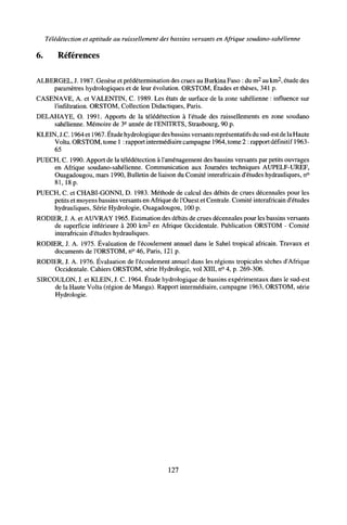Télédétection et aptitude au ruissellement des bassins versants en Afrique soudano-sahélienne
6. Références
ALBERGEL, J. 1987. Genèse et prédétermination des crues au Burkina Faso : du m2
au km2
, étude des
paramètres hydrologiques et de leur évolution. ORSTOM, Études et thèses, 341 p.
CASENAVE, A. et VALENTIN, C. 1989. Les états de surface de la zone sahélienne : influence sur
l'infiltration. ORSTOM, Collection Didactiques, Paris.
DELAHAYE, O. 1991. Apports de la télédétection à l'étude des ruissellements en zone soudano
sahélienne. Mémoire de 3e
année de l'ENITRTS, Strasbourg, 90 p.
KLEIN, J.C. 1964 et 1967. Étude hydrologique des bassins versants représentatifs du sud-est de la Haute
Volta. ORSTOM, tome 1 : rapport intermédiaire campagne 1964, tome 2 : rapport définitif 1963-
65
PUECH, C. 1990. Apport de la télédétection à l'aménagement des bassins versants par petits ouvrages
en Afrique soudano-sahélienne. Communication aux Journées techniques AUPELF-UREF,
Ouagadougou, mars 1990, Bulletin de liaison du Comité interafricain d'études hydrauliques, n°
81,18 p.
PUECH, C. et CHABI-GONNI, D. 1983. Méthode de calcul des débits de crues décennales pour les
petits et moyens bassins versants en Afrique de l'Ouest et Centrale. Comité interafricain d'études
hydrauliques, Série Hydrologie, Ouagadougou, 100 p.
RODIER, J. A. et AUVRAY 1965. Estimation des débits de crues décennales pour les bassins versants
de superficie inférieure à 200 km2
en Afrique Occidentale. Publication ORSTOM - Comité
interafricain d'études hydrauliques.
RODIER, J. A. 1975. Évaluation de l'écoulement annuel dans le Sahel tropical africain. Travaux et
documents de l'ORSTOM, n° 46, Paris, 121 p.
RODIER, J. A. 1976. Évaluation de l'écoulement annuel dans les régions tropicales sèches d'Afrique
Occidentale. Cahiers ORSTOM, série Hydrologie, vol XIII, n° 4, p. 269-306.
SIRCOULON, J. et KLEIN, J. C. 1964. Étude hydrologique de bassins expérimentaux dans le sud-est
de la Haute Volta (région de Manga). Rapport intermédiaire, campagne 1963, ORSTOM, série
Hydrologie.
127
 
