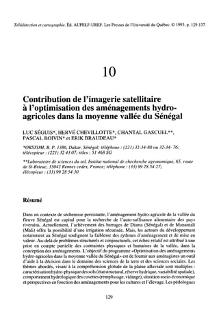 Télédétection et cartographie. Éd. AUPELF-UREF. Les Presses de l'Université du Québec. © 1993. p. 129-137
10
Contribution de l'imagerie satellitaire
à l'optimisation des aménagements hydro-
agricoles dans la moyenne vallée du Sénégal
LUC SÉGUIS*, HERVÉ CHEVILLOTTE*, CHANTAL GASCUEL**,
PASCAL BOIVIN* et ERIK BRAUDEAU*
*ORSTOM, B. P. 1386, Dakar, Sénégal; téléphone : (221) 32-34-80 ou 32-34- 76;
télécopieur : (221) 32 43 07; télex : 51 468 SG
^-^Laboratoire de sciences du sol, Institut national de checherche agronomique, 65, route
de St-Brieuc, 35042 Rennes cedex, France; téléphone : (33) 99 28 54 27;
élécopieur : (33) 99 28 54 30
Résumé
Dans un contexte de sécheresse persistante, l'aménagement hydro-agricole de la vallée du
fleuve Sénégal est capital pour la recherche de l'auto-suffisance alimentaire des pays
riverains. Actuellement, l'achèvement des barrages de Diama (Sénégal) et de Manantali
(Mali) offre la possibilité d'une irrigation sécurisée. Mais, les acteurs du développement
notamment au Sénégal soulignent la faiblesse des rythmes d'aménagement et de mise en
valeur. Au-delà de problèmes structurels et conjoncturels, cet échec relatif est attribué à une
prise en compte partielle des contraintes physiques et humaines de la vallée, dans la
conception des aménagements. L'objectif du programme «Optimisation des aménagements
hydro-agricoles dans la moyenne vallée du Sénégal» est de fournir aux aménagistes un outil
d'aide à la décision dans le domaine des sciences de la terre et des sciences sociales. Les
thèmes abordés, visant à la compréhension globale de la plaine alluviale sont multiples :
caractérisation hydro-physique des sols (état structural, réservehydrique, variabilité spatiale),
comportement hydrologiquedes cuvettes (remplissage, vidange), situation socio-économique
et perspectives en fonction des aménagements pour les cultures et l'élevage. Les pédologues
129
 