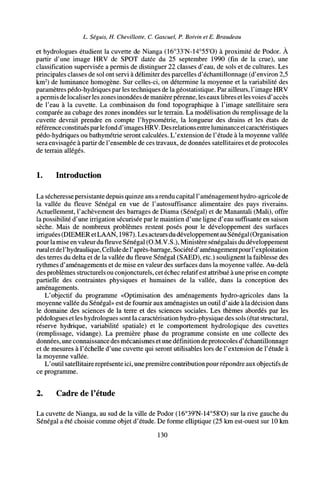 L. Seguís, H. Chevillotte, C. Gascuel, P. Boivin et E. Braudeau
et hydrologues étudient la cuvette de Nianga (16°33'N-14°55'O) à proximité de Podor. À
partir d'une image HRV de SPOT datée du 25 septembre 1990 (fin de la crue), une
classification supervisée a permis de distinguer 22 classes d'eau, de sols et de cultures. Les
principales classes de sol ont servi à délimiter des parcelles d'échantillonnage (d'environ 2,5
km2
) de luminance homogène. Sur celles-ci, on détermine la moyenne et la variabilité des
paramètres pédo-hydriques par les techniques de la géostatistique. Par ailleurs, l'image HRV
apermis de localiser les zones inondées de manière perenne, les eaux libres et les voies d'accès
de l'eau à la cuvette. La combinaison du fond topographique à l'image satellitaire sera
comparée au cubage des zones inondées sur le terrain. La modélisation du remplissage de la
cuvette devrait prendre en compte l'hypsométrie, la longueur des drains et les états de
référence constitués parlefond d'images HRV. Des relationsentreluminanceet caractéristiques
pédo-hydriques ou bathymétrie seront calculées. L'extension de l'étude à la moyenne vallée
sera envisagée à partir de l'ensemble de ces travaux, de données satellitaires et de protocoles
de terrain allégés.
1. Introduction
La sécheresse persistante depuis quinze ans arendu capital l'aménagement hydro-agricole de
la vallée du fleuve Sénégal en vue de l'autosuffisance alimentaire des pays riverains.
Actuellement, l'achèvement des barrages de Diama (Sénégal) et de Manantali (Mali), offre
la possibilité d'une irrigation sécurisée par le maintien d'une ligne d'eau suffisante en saison
sèche. Mais de nombreux problèmes restent posés pour le développement des surfaces
irriguées (DIEMERetLAAN, 1987). Les acteurs du développement au Sénégal (Organisation
pour la mise en valeur du fleuve Sénégal (O.M.V.S.), Ministère sénégalais du développement
ruraletdeFhydraulique, Celluledel'après-barrage, Sociétéd'aménagement pour l'exploitation
des terres du delta et de la vallée du fleuve Sénégal (SAED), etc.) soulignent la faiblesse des
rythmes d'aménagements et de mise en valeur des surfaces dans la moyenne vallée. Au-delà
des problèmes structurels ou conjoncturels, cet échec relatif est attribué à une prise en compte
partielle des contraintes physiques et humaines de la vallée, dans la conception des
aménagements.
L'objectif du programme «Optimisation des aménagements hydro-agricoles dans la
moyenne vallée du Sénégal» est de fournir aux aménagistes un outil d'aide à la décision dans
le domaine des sciences de la terre et des sciences sociales. Les thèmes abordés par les
pédologues et les hydrologues sont la caractérisation hydro-physique des sols (état structural,
réserve hydrique, variabilité spatiale) et le comportement hydrologique des cuvettes
(remplissage, vidange). La première phase du programme consiste en une collecte des
données, une connaissance des mécanismes et une définition de protocoles d'échantillonnage
et de mesures à l'échelle d'une cuvette qui seront utilisables lors de l'extension de l'étude à
la moyenne vallée.
L'outil satellitaire représente ici, une première contribution pour répondre aux objectifs de
ce programme.
2. Cadre de l'étude
La cuvette de Nianga, au sud de la ville de Podor (16°39'N-14°58'O) sur la rive gauche du
Sénégal a été choisie comme objet d'étude. De forme elliptique (25 km est-ouest sur 10 km
130
 