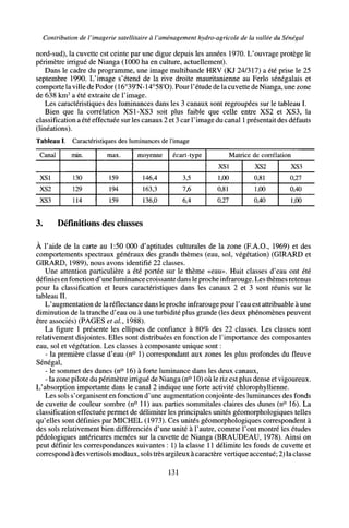 Contribution de l'imagerie satellitaire à l'aménagement hydro-agricole de la vallée du Sénégal
nord-sud), la cuvette est ceinte par une digue depuis les années 1970. L'ouvrage protège le
périmètre irrigué de Nianga (1000 ha en culture, actuellement).
Dans le cadre du programme, une image multibande HRV (KJ 24/317) a été prise le 25
septembre 1990. L'image s'étend de la rive droite mauritanienne au Ferio sénégalais et
comporte la ville de Podor (16°39'N- 14°58'O). Pour l'étude de la cuvette de Nianga, une zone
de 638 km2
a été extraite de l'image.
Les caractéristiques des luminances dans les 3 canaux sont regroupées sur le tableau I.
Bien que la corrélation XS1-XS3 soit plus faible que celle entre XS2 et XS3, la
classification a été effectuée sur les canaux 2 et 3 car l'image du canal 1 présentait des défauts
(linéations).
Tableau I. Caractéristiques des luminances de l'image
Canal
XS1
XS2
XS3
min.
130
129
114
max.
159
194
159
moyenne
146,4
163,3
136,0
écart-type
3,5
7,6
6,4
Matrice de corrélation
XS1
1,00
0,81
0,27
XS2
0,81
1,00
0,40
XS3
0,27
0,40
1,00
3. Définitions des classes
À l'aide de la carte au 1:50 000 d'aptitudes culturales de la zone (F.A.O., 1969) et des
comportements spectraux généraux des grands thèmes (eau, sol, végétation) (GIRARD et
GIRARD, 1989), nous avons identifié 22 classes.
Une attention particulière a été portée sur le thème «eau». Huit classes d'eau ont été
définies en fonction d'une luminance croissante dans le proche infrarouge. Les thèmes retenus
pour la classification et leurs caractéristiques dans les canaux 2 et 3 sont réunis sur le
tableau II.
L'augmentation de la réflectance dans le proche infrarouge pour l'eau est attribuable à une
diminution de la tranche d'eau ou à une turbidité plus grande (les deux phénomènes peuvent
être associés) (PAGES étal, 1988).
La figure 1 présente les ellipses de confiance à 80% des 22 classes. Les classes sont
relativement disjointes. Elles sont distribuées en fonction de l'importance des composantes
eau, sol et végétation. Les classes à composante unique sont :
- la première classe d'eau (n° 1) correspondant aux zones les plus profondes du fleuve
Sénégal,
- le sommet des dunes (n° 16) à forte luminance dans les deux canaux,
- la zone pilote du périmètre irrigué de Nianga (n° 10) où le riz est plus dense et vigoureux.
L'absorption importante dans le canal 2 indique une forte activité chlorophyllienne.
Les sols s'organisent en fonction d'une augmentation conjointe des luminances des fonds
de cuvette de couleur sombre (n° 11) aux parties sommitales claires des dunes (n° 16). La
classification effectuée permet de délimiter les principales unités géomorphologiques telles
qu'elles sont définies par MICHEL (1973). Ces unités géomorphologiques correspondent à
des sols relativement bien différenciés d'une unité à l'autre, comme l'ont montré les études
pédologiques antérieures menées sur la cuvette de Nianga (BRAUDEAU, 1978). Ainsi on
peut définir les correspondances suivantes : 1) la classe 11 délimite les fonds de cuvette et
correspond à des vertisols modaux, sols très argileux àcaractère vertique accentué; 2) la classe
131
 