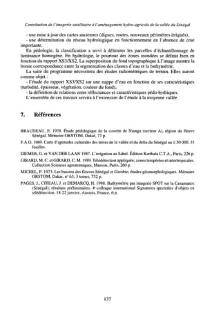 Contribution de I'imagerie satellitaire à l'aménagement hydro-agricole de la vallée du Sénégal
- une mise à jour des cartes anciennes (digues, routes, nouveaux périmètres irrigués),
- une détermination du réseau hydrologique en fonctionnement en l'absence de crue
importante.
En pédologie, la classification a servi à délimiter les parcelles d'échantillonnage de
luminance homogène. En hydrologie, le pourtour des zones inondées se définit bien en
fonction du rapport XS3/XS2. La superposition du fond topographique à l'image montre la
bonne correspondance entre la segmentation des classes d'eau et la bathymétrie.
La suite du programme nécessitera des études radiométriques de terrain. Elles auront
comme objet :
- l'étude du rapport XS3/XS2 sur une nappe d'eau en fonction de ses caractéristiques
(turbidité, épaisseur, végétation, couleur du fond),
- la définition de relations entre réflectances et caractéristiques pédo-hydriques.
L'ensemble de ces travaux servira à l'extension de l'étude à la moyenne vallée.
7. Références
BRAUDEAU, E. 1978. Étude pédologique de la cuvette de Nianga (secteur A), région du fleuve
Sénégal. Mémoire ORSTOM, Dakar, 77 p.
F.A.O. 1969. Carte d'aptitudes culturales des terres de la vallée et du delta du Sénégal au 1:50 000. 35
feuilles.
DIEMER, G. et VAN DER LAAN 1987. L'irrigation au Sahel. Édition Karthala C.T.A., Paris, 226 p.
GIRARD, M. C. et GIRARD, C. M. 1989. Télédétection appliquée; zones tempérées et intertropicales.
Collection Sciences agronomiques, Masson, Paris, 260 p.
MICHEL, P. 1973. Les bassins des fleuves Sénégal et Gambie; études géomorphologiques. Mémoire
ORSTOM, Dakar, n° 63, 3 tomes, 752 p.
PAGES, J., CITEAU, J. et DEMARCQ, H. 1988. Bathymétrie par imagerie SPOT sur la Casamance
(Sénégal); résultats préliminaires. 4e
colloque international Signatures spectrales d'objets en
télédétection, 18-22 janvier, Aussois, France, 6 p.
137
 