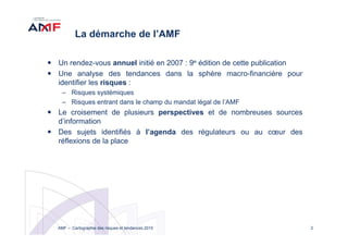 2AMF – Cartographie des risques et tendances 2015
La démarche de l’AMF
Un rendez-vous annuel initié en 2007 : 9e édition de cette publication
Une analyse des tendances dans la sphère macro-financière pour
identifier les risques :
– Risques systémiques
– Risques entrant dans le champ du mandat légal de l’AMF
Le croisement de plusieurs perspectives et de nombreuses sources
d’information
Des sujets identifiés à l’agenda des régulateurs ou au cœur des
réflexions de la place
 